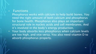 • Functions
Phosphorus works with calcium to help build bones. You
need the right amount of both calcium and phosphorus
for bone health. Phosphorus also plays an important
structural role in nucleic acids and cell membranes. And
it’s involved in the body’s energy production.
• Your body absorbs less phosphorus when calcium levels
are too high, and vice versa. You also need vitamin D to
absorb phosphorus properly.
49
 
