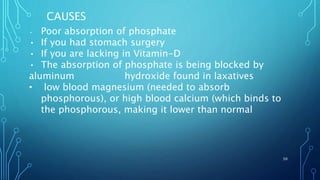 • Poor absorption of phosphate
• If you had stomach surgery
• If you are lacking in Vitamin-D
• The absorption of phosphate is being blocked by
aluminum hydroxide found in laxatives
• low blood magnesium (needed to absorb
phosphorous), or high blood calcium (which binds to
the phosphorous, making it lower than normal
CAUSES
50
 