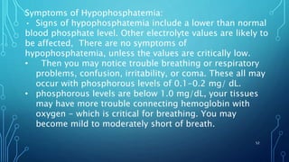 Symptoms of Hypophosphatemia:
• Signs of hypophosphatemia include a lower than normal
blood phosphate level. Other electrolyte values are likely to
be affected, There are no symptoms of
hypophosphatemia, unless the values are critically low.
• Then you may notice trouble breathing or respiratory
problems, confusion, irritability, or coma. These all may
occur with phosphorous levels of 0.1-0.2 mg/ dL.
• phosphorous levels are below 1.0 mg/dL, your tissues
may have more trouble connecting hemoglobin with
oxygen - which is critical for breathing. You may
become mild to moderately short of breath.
52
 