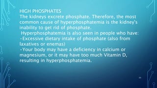 HIGH PHOSPHATES
The kidneys excrete phosphate. Therefore, the most
common cause of hyperphosphatemia is the kidney's
inability to get rid of phosphate.
Hyperphosphatemia is also seen in people who have:
•Excessive dietary intake of phosphate (also from
laxatives or enemas)
•Your body may have a deficiency in calcium or
magnesium, or it may have too much Vitamin D,
resulting in hyperphosphatemia.
53
 