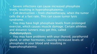• Severe infections can cause increased phosphate
levels, resulting in hyperphosphatemia.
• Cell destruction - from chemotherapy, when the tumor
cells die at a fast rate. This can cause tumor lysis
syndrome.
• You may have high phosphate levels from prolonged
exercise, which causes muscle damage. Certain athletes
and distance runners may get this, called
rhabdomyolysis.
• You may have problems with your thyroid, parathyroid
gland, or other hormones, causing increased levels of
phosphate in your blood and resulting in
hyperphosphatemia 54
 