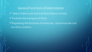 General functions of electrolytes
 Help to balance pH and acid base balance in body
Facilitate the transport of fluids
Regulating the functions of endocrine , neuromuscular and
excretory systems .
6
 
