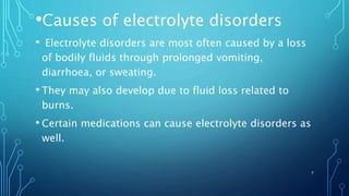 •Causes of electrolyte disorders
• Electrolyte disorders are most often caused by a loss
of bodily fluids through prolonged vomiting,
diarrhoea, or sweating.
• They may also develop due to fluid loss related to
burns.
• Certain medications can cause electrolyte disorders as
well.
7
 