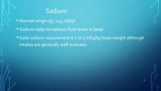 Sodium
• Normal range 135 -145 mEq/l
• Sodium helps to balance fluid levels in body
• Daily sodium requirement is 2 to 3 mEq/kg body weight although
intakes are generally well in excess.
9
 