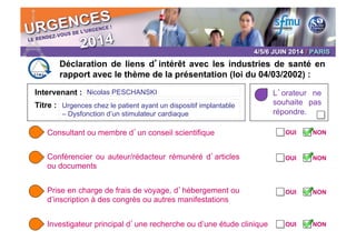 Intervenant :
Déclaration de liens d’intérêt avec les industries de santé en
rapport avec le thème de la présentation (loi du 04/03/2002) :
L’orateur ne
souhaite pas
répondre.
Consultant ou membre d’un conseil scientifique
Conférencier ou auteur/rédacteur rémunéré d’articles
ou documents
Prise en charge de frais de voyage, d’hébergement ou
d’inscription à des congrès ou autres manifestations
Investigateur principal d’une recherche ou d’une étude clinique
OUI	

 NON	

OUI	

 NON	

OUI	

 NON	

OUI	

 NON	

Titre :
Nicolas PESCHANSKI	

Urgences chez le patient ayant un dispositif implantable
– Dysfonction d’un stimulateur cardiaque	

U
ic
v
c
P
c
c
le
c
N
v
«
p
d
o
p
c
c
M
 