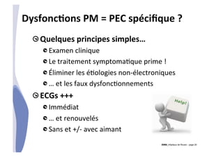 CHU_Hôpitaux de Rouen - page 20
DysfoncTons	
  PM	
  =	
  PEC	
  spéciﬁque	
  ?	
  
!  Quelques	
  principes	
  simples…	
  
!  Examen	
  clinique	
  
!  Le	
  traitement	
  symptoma%que	
  prime	
  !	
  
!  Éliminer	
  les	
  é%ologies	
  non-­‐électroniques	
  
!  …	
  et	
  les	
  faux	
  dysfonc%onnements	
  
!  ECGs	
  +++	
  
!  Immédiat	
  	
  
!  …	
  et	
  renouvelés	
  
!  Sans	
  et	
  +/-­‐	
  avec	
  aimant	
  
 