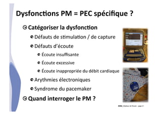 CHU_Hôpitaux de Rouen - page 21
DysfoncTons	
  PM	
  =	
  PEC	
  spéciﬁque	
  ?	
  
!  Catégoriser	
  la	
  dysfoncTon	
  
!  Défauts	
  de	
  s%mula%on	
  /	
  de	
  capture	
  
!  Défauts	
  d’écoute	
  
!  Écoute	
  insuﬃsante	
  
!  Écoute	
  excessive	
  
!  Écoute	
  inappropriée	
  du	
  débit	
  cardiaque	
  
!  Arythmies	
  électroniques	
  
!  Syndrome	
  du	
  pacemaker	
  
!  Quand	
  interroger	
  le	
  PM	
  ?	
  
 