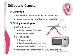 • CHU_Hôpitaux de Rouen - page 31
Défauts	
  d’écoute	
  
!  DéﬁniTon	
  
!  Pas	
  de	
  détec%on	
  adaptée	
  de	
  l’ac%vité	
  na%ve	
  	
  
!  L’écoute	
  peut	
  être	
  insuﬃsante	
  ou	
  exagérée	
  
!  ÉTologies	
  mulTples	
  
!  Mécaniques	
  +++	
  
!   Déplacement	
  de	
  l'électrode	
  
!   Fracture	
  de	
  sonde	
  
!  Électroniques	
  
!   Usure	
  de	
  la	
  pile	
  
!   Interférences	
  électromagné%ques	
  
!   Appari%on	
  d’un	
  BAV	
  non	
  détecté	
  
!  Perturba%ons	
  électroly%ques,	
  SCA,	
  intoxica%ons	
  
 