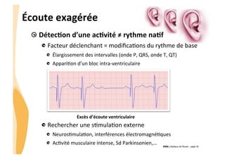 CHU_Hôpitaux de Rouen - page 34
Écoute	
  exagérée	
  
Excès	
  d’écoute	
  ventriculaire	
  
!  DétecTon	
  d’une	
  acTvité	
  ≠	
  rythme	
  naTf	
  
!  Facteur	
  déclenchant	
  =	
  modiﬁca%ons	
  du	
  rythme	
  de	
  base	
  
!   Élargissement	
  des	
  intervalles	
  (onde	
  P,	
  QRS,	
  onde	
  T,	
  QT)	
  
!   Appari%on	
  d’un	
  bloc	
  intra-­‐ventriculaire	
  
	
  
	
  
!  Rechercher	
  une	
  s%mula%on	
  externe	
  
!   Neuros%mula%on,	
  interférences	
  électromagné%ques	
  
!   Ac%vité	
  musculaire	
  intense,	
  Sd	
  Parkinsonien,…	
  
 