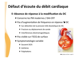 CHU_Hôpitaux de Rouen - page 35
Défaut	
  d’écoute	
  du	
  débit	
  cardiaque	
  
!  Absence	
  de	
  réponse	
  à	
  la	
  modiﬁcaTon	
  du	
  DC	
  
!  Concerne	
  les	
  PM	
  modernes	
  /	
  DAI-­‐CRT	
  
!  Pas	
  d’augmenta%on	
  de	
  fréquence	
  en	
  réponse	
  î	
  DC	
  
!   Sur-­‐détec%on	
  de	
  la	
  pression	
  télé-­‐diastolique	
  du	
  VG	
  
!   Fracture	
  ou	
  déplacement	
  de	
  sonde	
  
!   Interférences	
  électromagné%ques	
  
!  Pas	
  visible	
  sur	
  l’ECG	
  de	
  surface	
  
!  Symptomatologie	
  variable	
  
!   Souvent	
  SICA	
  
!   Asthénie	
  
!   Palpita%ons	
  
 
