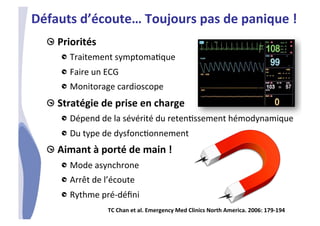 CHU_Hôpitaux de Rouen - page 36
!  Priorités	
  	
  
!  Traitement	
  symptoma%que	
  
!  Faire	
  un	
  ECG	
  
!  Monitorage	
  cardioscope	
  
!  Stratégie	
  de	
  prise	
  en	
  charge	
  
!  Dépend	
  de	
  la	
  sévérité	
  du	
  reten%ssement	
  hémodynamique	
  	
  
!  Du	
  type	
  de	
  dysfonc%onnement	
  
!  Aimant	
  à	
  porté	
  de	
  main	
  !	
  
!  Mode	
  asynchrone	
  
!  Arrêt	
  de	
  l’écoute	
  
!  Rythme	
  pré-­‐déﬁni	
  
Défauts	
  d’écoute…	
  Toujours	
  pas	
  de	
  panique	
  !	
  
TC	
  Chan	
  et	
  al.	
  Emergency	
  Med	
  Clinics	
  North	
  America.	
  2006:	
  179-­‐194	
  	
  
 