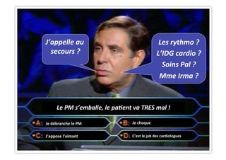 CHU_Hôpitaux de Rouen - page 38
Le	
  PM	
  s’emballe,	
  le	
  pa&ent	
  va	
  TRES	
  mal	
  !	
  
Les	
  rythmo	
  ?	
  
L’IDG	
  cardio	
  ?	
  
Soins	
  Pal	
  ?	
  
Mme	
  Irma	
  ?	
  
J’appelle	
  au	
  
secours	
  ?	
  
Je	
  débranche	
  le	
  PM	
  
C’est	
  le	
  job	
  des	
  cardiologues	
  J’appose	
  l’aimant	
  
Je	
  choque	
  
 