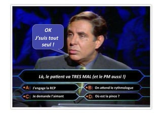 CHU_Hôpitaux de Rouen - page 46
Là,	
  le	
  pa&ent	
  va	
  TRES	
  MAL	
  (et	
  le	
  PM	
  aussi	
  !)	
  
OK	
  
J’suis	
  tout	
  	
  
seul	
  !	
  
J’engage	
  la	
  RCP	
  
Je	
  demande	
  l’aimant	
   Où	
  est	
  la	
  pince	
  ?	
  
On	
  a|end	
  le	
  rythmologue	
  
 