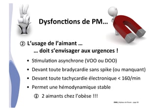 CHU_Hôpitaux de Rouen - page 56
DysfoncTons	
  de	
  PM…	
  
②  L’usage	
  de	
  l’aimant	
  …	
  
	
  …	
  doit	
  s’envisager	
  aux	
  urgences	
  !	
  
•  S%mula%on	
  asynchrone	
  (VOO	
  ou	
  DOO)	
  
•  Devant	
  toute	
  bradycardie	
  sans	
  spike	
  (ou	
  manquant)	
  
•  Devant	
  toute	
  tachycardie	
  électronique	
  <	
  160/min	
  
•  Permet	
  une	
  hémodynamique	
  stable	
  
! 2	
  aimants	
  chez	
  l’obèse	
  !!!	
  
 