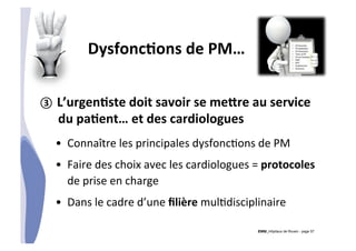 CHU_Hôpitaux de Rouen - page 57
DysfoncTons	
  de	
  PM…	
  
③  L’urgenTste	
  doit	
  savoir	
  se	
  me|re	
  au	
  service	
  
du	
  paTent…	
  et	
  des	
  cardiologues	
  
•  Connaître	
  les	
  principales	
  dysfonc%ons	
  de	
  PM	
  
•  Faire	
  des	
  choix	
  avec	
  les	
  cardiologues	
  =	
  protocoles	
  
de	
  prise	
  en	
  charge	
  
•  Dans	
  le	
  cadre	
  d’une	
  ﬁlière	
  mul%disciplinaire	
  
 