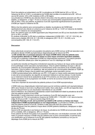 Parmi les patients qui présentaient une DE, la prévalence de l’AOMI était de 32% vs 16% en
l’absence de DE (p< 0.001). La prévalence de l’AOMI était corrélée à la sévérité de la DE : 40% en
cas de DE sévère, 33% si DE modérée et 28% si DE légère.
Les prévalences d’AOMI les plus élevées étaient retrouvées chez les patients associant une DE à un
diabète, un tabagisme, un âge > 70 ans ou encore une coronaropathie (respectivement 41%, 40%,
38% et 39%). Chez ces patients, la présence d’une DE augmentait significativement la prévalence
d’AOMI par rapport à l’absence de DE.

Même chez les patients sans coronaropathie ou diabète, la prévalence de l’AOMI était
significativement plus élevée en présence qu’en l’absence de DE (p < 0.001 en l’absence de diabète,
p = 0.007 en l’absence de coronaropathie).
Enfin, les patients ayant une AOMI rapportaient plus fréquemment une DE qu’une claudication d’effort
(61% vs 34%, p<0.005).
En analyse multivariée, la DE était un prédicteur indépendant d’AOMI (OR = 1.97, IC 1.32-2.94), de
même que le diabète (OR 2.00, IC 1.30-3.08), le tabagisme (OR 1.76, IC 1.15-2.69), ou la
coronaropathie (OR 1.66, IC 1.12-2.47).


Discussion


Dans cette étude concernant une population de patients sans AOMI connue, la DE est associée à une
prévalence élevée d’AOMI asymptomatique diagnostiquée par la mesure de l’IPS.
 La DE semble être un puissant marqueur de risque d’AOMI même chez les patients sans
coronaropathie détectée en TEMP de stress ou sans risque coronaire équivalent (diabète).
 La DE est un prédicteur indépendant d’AOMI non diagnostiquée auparavant. Les auteurs pensent
que la DE peut être utilisée pour cibler les patients en vue d’un dépistage de l’AOMI.

La dysfonction érectile est fréquente et étroitement associée aux facteurs de risque cardio-vasculaire
et à la pathologie cardio-vasculaire asymptomatique. Chez le patient diabétique de type 2, elle est
prédictive de coronaropathie silencieuse et d’évènements cardio-vasculaires et de mortalité cardio-
vasculaire. Chez le patient non diabétique, elle est prédictive de coronaropathie détectée en TEMP de
stress, et d’IDM et d’angor chez le patient sans pathologie cardio-vasculaire connue.
L’AOMI (symptomatique et/ou définie par une IPS < 0.9) ayant un risque cardio-vasculaire équivalent
à celui de la coronaropathie, les objectifs du traitement médical en sont les mêmes. Il a été montré
qu’un traitement intensif de la dyslipidémie et de l’HTA entraîne une diminution des évènements
cardio-vasculaires et de la progression de l’AOMI, en terme de survenue d’ischémie critique et
de taux d’amputation.
 Il est donc important de reconnaître les patients porteurs d’une AOMI asymptomatique.

L’AOMI reste sous diagnostiquée notamment parce que de nombreux patients sont asymptomatiques
(66% dans l’étude) et sont donc insuffisamment traités. Dans cette étude, une DE est rapportée deux
fois plus fréquemment qu’une claudication intermittente en cas d’AOMI.
Dans la littérature, les publications précédentes avaient essentiellement établi la prévalence de la DE
chez les patients porteurs d’une AOMI.
Blumentals (1) avait notamment montré que l’existence d’une DE était associée avec une
augmentation de 75% de la prévalence moyenne de l’AOMI (OR = 1.75) (OR = 2.32 dans la tranche
d’âge 45-49 ans et OR = 3 dans la tranche d’âge 50-55 ans).
L’étude de Polonsky et coll. est la première qui établit la DE comme un facteur de risque
indépendant d’AOMI asymptomatique ou non diagnostiquée. La prévalence d’AOMI y est de 32%
chez les patients porteurs d’une DE, similaire à celle retrouvée dans les autres études
épidémiologiques chez les patients à risque élevé d’AOMI (patients diabétiques, tabagiques ou âgés
de plus de 70 ans).
Quand la DE est associée à ces facteurs de risque, la prévalence de l’AOMI est encore plus élevée
(41% si diabète, 40% si tabagisme, 38% si > 70 ans).
Si les patients de l’étude font partie d’une population recrutée pour une évaluation coronaire, la DE
reste un puissant marqueur d’AOMI chez les patients avec et sans coronaropathie, et permet donc
une stratification par la présence d’une DE des patients insuffisants coronaires ou non pour le
dépistage d’une AOMI par la mesure de l’IPS.




                                                                                                      2
 