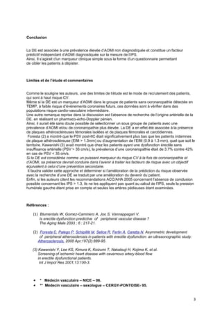 Conclusion


La DE est associée à une prévalence élevée d’AOMI non diagnostiquée et constitue un facteur
prédictif indépendant d’AOMI diagnostiquée sur la mesure de l’IPS.
Ainsi, Il s’agirait d’un marqueur clinique simple sous la forme d’un questionnaire permettant
de cibler les patients à dépister.



Limites et de l’étude et commentaires


Comme le souligne les auteurs, une des limites de l’étude est le mode de recrutement des patients,
qui sont à haut risque CV.
Même si la DE est un marqueur d’AOMI dans le groupe de patients sans coronaropathie détectée en
TEMP, à faible risque d’évènements coronaires futurs, ces données sont à vérifier dans des
populations risque cardio-vasculaire intermédiaire.
Une autre remarque reprise dans la discussion est l’absence de recherche de l’origine artérielle de la
DE. en réalisant un pharmaco-écho-Doppler pénien.
Ainsi, il aurait été sans doute possible de sélectionner un sous groupe de patients avec une
prévalence d’AOMI et/ou de coronaropathie plus élevée. La DE a en effet été associée à la présence
de plaques athéroscléreuses fémorales isolées et de plaques fémorales et carotidiennes.
 Foresta (2) a montré que le PSV post-IIC était significativement plus bas que les patients indemnes
de plaque athéroscléreuse (EIM > 1.3mm) ou d’augmentation de l’EIM (0.9 à 1.3 mm), quel que soit le
territoire. Kawanishi (3) avait montré que chez les patients ayant une dysfonction érectile sans
insuffisance artérielle (PSV > 35 cm/s), la prévalence d’une coronaropathie était de 3.7% contre 42%
en cas de PSV < 35 cm/s.
Si la DE est considérée comme un puissant marqueur du risque CV à la fois de coronaropathie et
d’AOMI, sa présence devrait conduire dans l’avenir à traiter les facteurs de risque avec un objectif
équivalent à celui d’une prévention secondaire.
 Il faudra valider cette approche et déterminer si l’amélioration de la prédiction du risque observée
avec la recherche d’une DE se traduit par une amélioration du devenir du patient.
Enfin, si les auteurs citent les recommandations ACC/AHA 2005 concernant l’absence de conclusion
possible concernant les IPS > 1.3, ils ne les appliquent pas quant au calcul de l’IPS, seule la pression
humérale gauche étant prise en compte et seules les artères pédieuses étant examinées.



Références :

    (1) Blumentals W, Gomez-Caminero A, Joo S, Vannappagari V.
        Is erectile dysfunction predictive of peripheral vascular disease ?
        The Aging Male 2003 ; 6 : 217-21.

    (2) Foresta C, Palego P, Schipilliti M, Selice R, Ferlin A, Caretta N. Asymmetric development
         of peripheral atherosclerosis in patients with erectile dysfunction: an ultrasonographic study.
        Atherosclerosis. 2008 Apr;197(2):889-95.

   (3) Kawanishi Y, Lee KS, Kimura K, Koizumi T, Nakatsuji H, Kojima K, et al.
       Screening of ischemic heart disease with cavernous artery blood flow
       in erectile dysfunctional patients.
        Int J Impot Res 2001;13:100-3.



    •    * Médecin vasculaire – NICE – 06.
    •    ** Médecin vasculaire – sexologue – CERGY-PONTOISE- 95.


                                                                                                           3
 