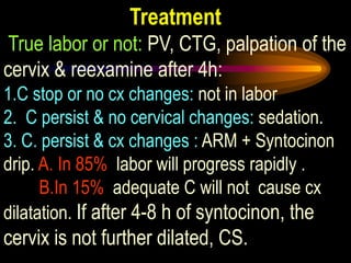 Treatment
True labor or not: PV, CTG, palpation of the
cervix & reexamine after 4h:
1.C stop or no cx changes: not in labor
2. C persist & no cervical changes: sedation.
3. C. persist & cx changes : ARM + Syntocinon
drip. A. In 85% labor will progress rapidly .
B.In 15% adequate C will not cause cx
dilatation. If after 4-8 h of syntocinon, the
cervix is not further dilated, CS.
 