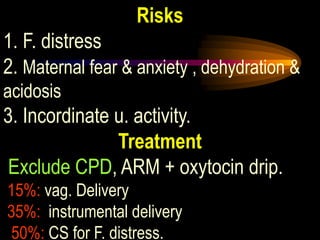 Risks
1. F. distress
2. Maternal fear & anxiety , dehydration &
acidosis
3. Incordinate u. activity.
Treatment
Exclude CPD, ARM + oxytocin drip.
15%: vag. Delivery
35%: instrumental delivery
50%: CS for F. distress.
 
