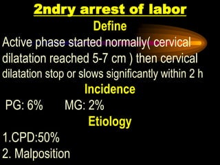 2ndry arrest of labor
Define
Active phase started normally( cervical
dilatation reached 5-7 cm ) then cervical
dilatation stop or slows significantly within 2 h
Incidence
PG: 6% MG: 2%
Etiology
1.CPD:50%
2. Malposition
 