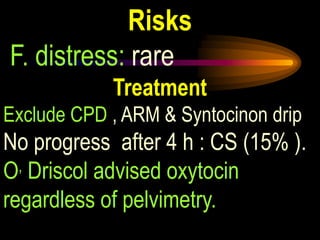 Risks
F. distress: rare
Treatment
Exclude CPD , ARM & Syntocinon drip
No progress after 4 h : CS (15% ).
O, Driscol advised oxytocin
regardless of pelvimetry.
 