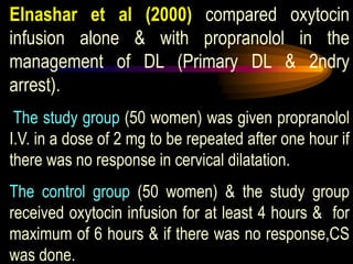 Elnashar et al (2000) compared oxytocin
infusion alone & with propranolol in the
management of DL (Primary DL & 2ndry
arrest).
The study group (50 women) was given propranolol
I.V. in a dose of 2 mg to be repeated after one hour if
there was no response in cervical dilatation.
The control group (50 women) & the study group
received oxytocin infusion for at least 4 hours & for
maximum of 6 hours & if there was no response,CS
was done.
 