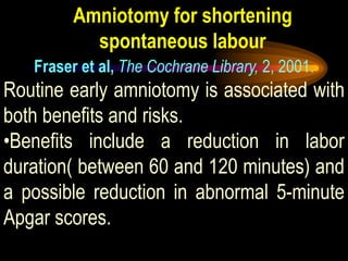 Amniotomy for shortening
spontaneous labour
Fraser et al, The Cochrane Library, 2, 2001.
Routine early amniotomy is associated with
both benefits and risks.
•Benefits include a reduction in labor
duration( between 60 and 120 minutes) and
a possible reduction in abnormal 5-minute
Apgar scores.
 