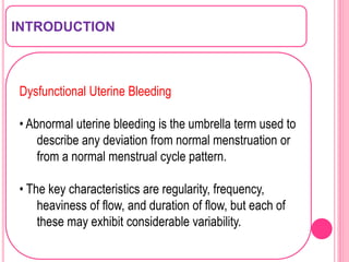 INTRODUCTION
Dysfunctional Uterine Bleeding
• Abnormal uterine bleeding is the umbrella term used to
describe any deviation from normal menstruation or
from a normal menstrual cycle pattern.
• The key characteristics are regularity, frequency,
heaviness of flow, and duration of flow, but each of
these may exhibit considerable variability.
 