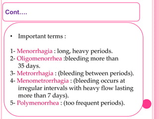 Cont….
• Important terms :
1- Menorrhagia : long, heavy periods.
2- Oligomenorrhea :bleeding more than
35 days.
3- Metrorrhagia : (bleeding between periods).
4- Menometrorrhagia : (bleeding occurs at
irregular intervals with heavy flow lasting
more than 7 days).
5- Polymenorrhea : (too frequent periods).
 