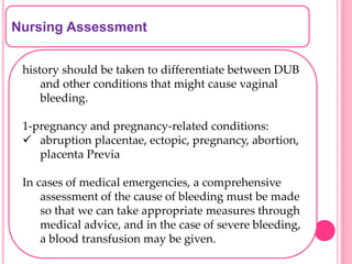 Nursing Assessment
history should be taken to differentiate between DUB
and other conditions that might cause vaginal
bleeding.
1-pregnancy and pregnancy-related conditions:
 abruption placentae, ectopic, pregnancy, abortion,
placenta Previa
In cases of medical emergencies, a comprehensive
assessment of the cause of bleeding must be made
so that we can take appropriate measures through
medical advice, and in the case of severe bleeding,
a blood transfusion may be given.
 