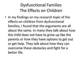 Dysfunctional FamiliesThe Effects on ChildrenIn my findings on my research topic of the effects on children from dysfunctional families, I found that the arguments are all about the same. In many they talk about how the child does not have to grow up like the parents or how they have options to get out or get help. They talk about how they can overcome these obstacles and fight for a better life. 