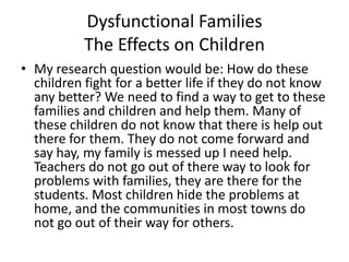 Dysfunctional FamiliesThe Effects on ChildrenMy research question would be: How do these children fight for a better life if they do not know any better? We need to find a way to get to these families and children and help them. Many of these children do not know that there is help out there for them. They do not come forward and say hay, my family is messed up I need help. Teachers do not go out of there way to look for problems with families, they are there for the students. Most children hide the problems at home, and the communities in most towns do not go out of their way for others. 