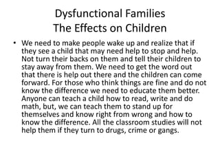 Dysfunctional FamiliesThe Effects on ChildrenWe need to make people wake up and realize that if they see a child that may need help to stop and help. Not turn their backs on them and tell their children to stay away from them. We need to get the word out that there is help out there and the children can come forward. For those who think things are fine and do not know the difference we need to educate them better. Anyone can teach a child how to read, write and do math, but, we can teach them to stand up for themselves and know right from wrong and how to know the difference. All the classroom studies will not help them if they turn to drugs, crime or gangs. 
