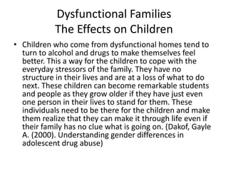 Dysfunctional FamiliesThe Effects on ChildrenChildren who come from dysfunctional homes tend to turn to alcohol and drugs to make themselves feel better. This a way for the children to cope with the everyday stressors of the family. They have no structure in their lives and are at a loss of what to do next. These children can become remarkable students and people as they grow older if they have just even one person in their lives to stand for them. These individuals need to be there for the children and make them realize that they can make it through life even if their family has no clue what is going on. (Dakof, Gayle A. (2000). Understanding gender differences in adolescent drug abuse)
