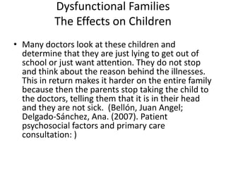 Dysfunctional FamiliesThe Effects on ChildrenMany doctors look at these children and determine that they are just lying to get out of school or just want attention. They do not stop and think about the reason behind the illnesses. This in return makes it harder on the entire family because then the parents stop taking the child to the doctors, telling them that it is in their head and they are not sick.  (Bellón, Juan Angel; Delgado-Sánchez, Ana. (2007). Patient psychosocial factors and primary care consultation: ) 
