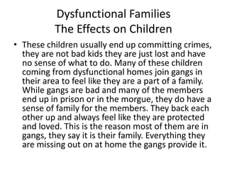 Dysfunctional FamiliesThe Effects on ChildrenThese children usually end up committing crimes, they are not bad kids they are just lost and have no sense of what to do. Many of these children coming from dysfunctional homes join gangs in their area to feel like they are a part of a family. While gangs are bad and many of the members end up in prison or in the morgue, they do have a sense of family for the members. They back each other up and always feel like they are protected and loved. This is the reason most of them are in gangs, they say it is their family. Everything they are missing out on at home the gangs provide it. 