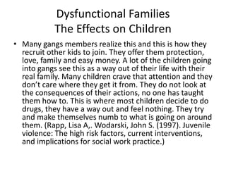 Dysfunctional FamiliesThe Effects on ChildrenMany gangs members realize this and this is how they recruit other kids to join. They offer them protection, love, family and easy money. A lot of the children going into gangs see this as a way out of their life with their real family. Many children crave that attention and they don’t care where they get it from. They do not look at the consequences of their actions, no one has taught them how to. This is where most children decide to do drugs, they have a way out and feel nothing. They try and make themselves numb to what is going on around them. (Rapp, Lisa A,. Wodarski, John S. (1997). Juvenile violence: The high risk factors, current interventions, and implications for social work practice.)