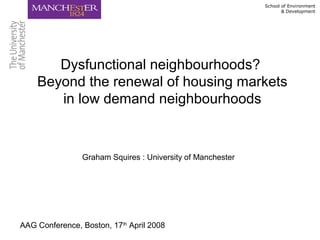 School of Environment
& Development
Dysfunctional neighbourhoods?
Beyond the renewal of housing markets
in low demand neighbourhoods
AAG Conference, Boston, 17th
April 2008
Graham Squires : University of Manchester
 