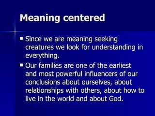 Meaning centered Since we are meaning seeking creatures we look for understanding in everything. Our families are one of the earliest and most powerful influencers of our conclusions about ourselves, about relationships with others, about how to live in the world and about God. 