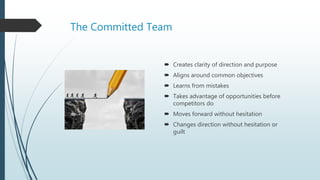 The Committed Team
 Creates clarity of direction and purpose
 Aligns around common objectives
 Learns from mistakes
 Takes advantage of opportunities before
competitors do
 Moves forward without hesitation
 Changes direction without hesitation or
guilt
 