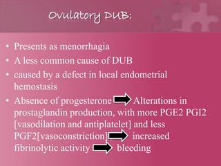 Ovulatory DUB:
• Presents as menorrhagia
• A less common cause of DUB
• caused by a defect in local endometrial
hemostasis
• Absence of progesterone Alterations in
prostaglandin production, with more PGE2 PGI2
[vasodilation and antiplatelet] and less
PGF2[vasoconstriction] , increased
fibrinolytic activity bleeding
 