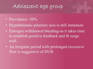 Adolescent age group
• Prevalance -50%
• Hypothalamic-pituitary axis is still immature
• Estrogen withdrawal bleeding-as it takes time
to establish positive feedback and lh surge
well.
• An irregular period with prolonged excessive
flow is suggestive of DUB
 