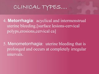 CLINICAL TYPES….
4. Metorrhagia: acyclical and intermenstrual
uterine bleeding.[surface lesions-cervical
polyps,erosions,cervical ca]
5. Menometorrhagia: uterine bleeding that is
prolonged and occurs at completely irregular
intervals.
 