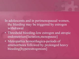 In adolescents and in perimenopausal women,
the bleeding may be triggered by estrogen
withdrawal
• Threshold bleeding-low estrogen and atropic
endometrium[lactation,menopause]
• Metropathia hemorrhagica-periods of
amenorrhoea followed by prolonged heavy
bleeding[hyperestrogenism]
 