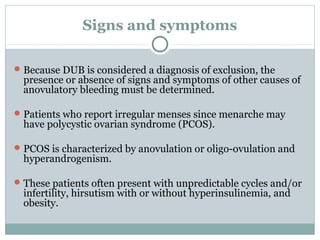 Signs and symptoms
Because DUB is considered a diagnosis of exclusion, the
presence or absence of signs and symptoms of other causes of
anovulatory bleeding must be determined.
Patients who report irregular menses since menarche may
have polycystic ovarian syndrome (PCOS).
PCOS is characterized by anovulation or oligo-ovulation and
hyperandrogenism.
These patients often present with unpredictable cycles and/or
infertility, hirsutism with or without hyperinsulinemia, and
obesity.
 