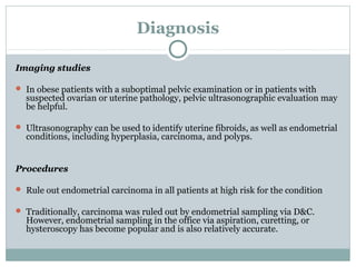 Diagnosis
Imaging studies
 In obese patients with a suboptimal pelvic examination or in patients with
suspected ovarian or uterine pathology, pelvic ultrasonographic evaluation may
be helpful.
 Ultrasonography can be used to identify uterine fibroids, as well as endometrial
conditions, including hyperplasia, carcinoma, and polyps.
Procedures
 Rule out endometrial carcinoma in all patients at high risk for the condition
 Traditionally, carcinoma was ruled out by endometrial sampling via D&C.
However, endometrial sampling in the office via aspiration, curetting, or
hysteroscopy has become popular and is also relatively accurate.
 