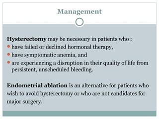Management
Hysterectomy may be necessary in patients who :
have failed or declined hormonal therapy,
have symptomatic anemia, and
are experiencing a disruption in their quality of life from
persistent, unscheduled bleeding.
Endometrial ablation is an alternative for patients who
wish to avoid hysterectomy or who are not candidates for
major surgery.
 