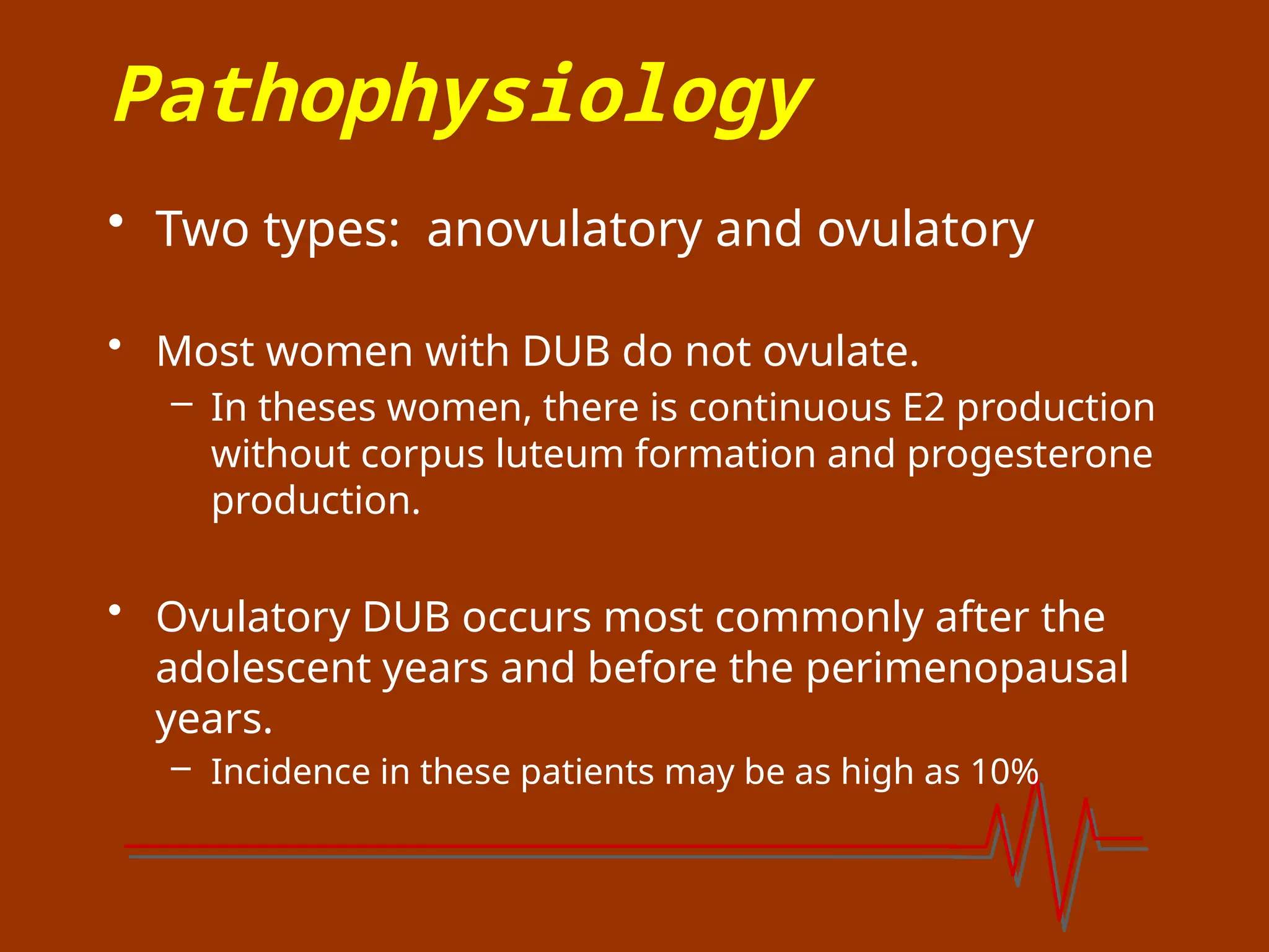 Pathophysiology
• Two types: anovulatory and ovulatory
• Most women with DUB do not ovulate.
– In theses women, there is continuous E2 production
without corpus luteum formation and progesterone
production.
• Ovulatory DUB occurs most commonly after the
adolescent years and before the perimenopausal
years.
– Incidence in these patients may be as high as 10%
 