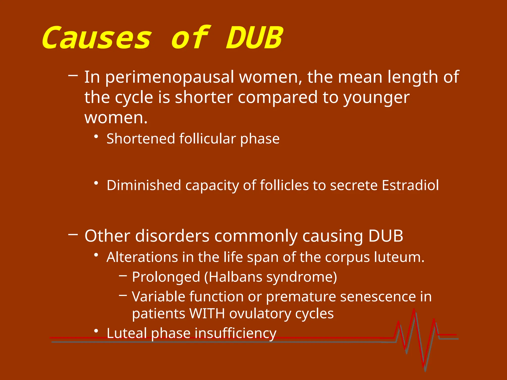 Causes of DUB
– In perimenopausal women, the mean length of
the cycle is shorter compared to younger
women.
• Shortened follicular phase
• Diminished capacity of follicles to secrete Estradiol
– Other disorders commonly causing DUB
• Alterations in the life span of the corpus luteum.
– Prolonged (Halbans syndrome)
– Variable function or premature senescence in
patients WITH ovulatory cycles
• Luteal phase insufficiency
 