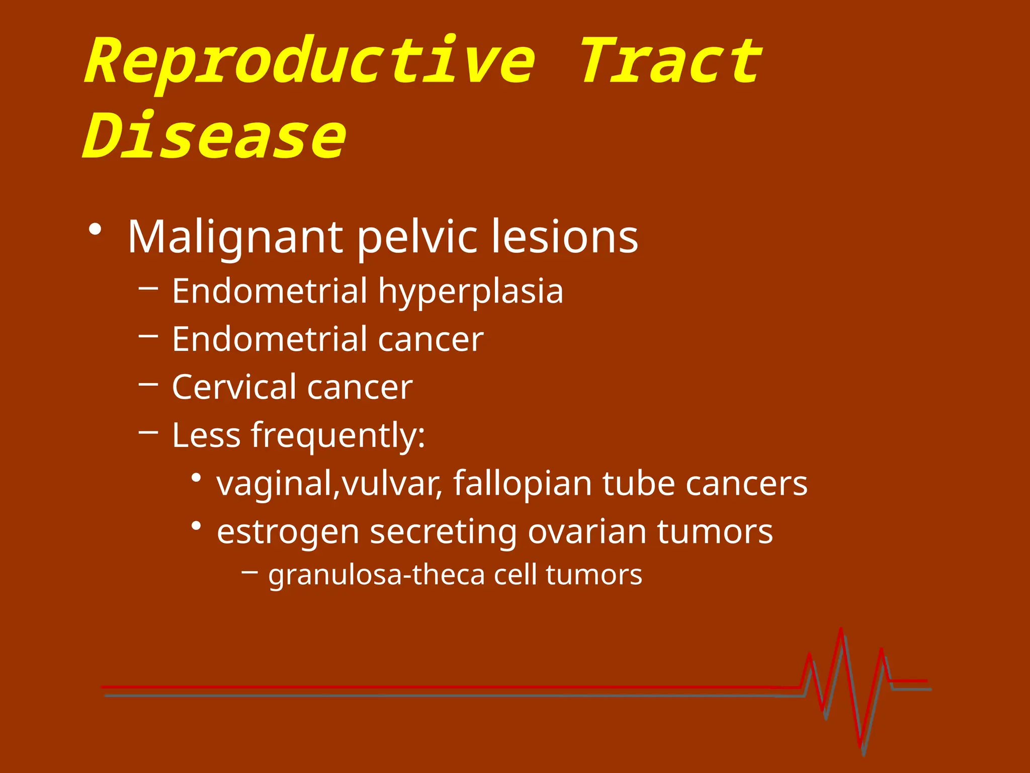 Reproductive Tract
Disease
• Malignant pelvic lesions
– Endometrial hyperplasia
– Endometrial cancer
– Cervical cancer
– Less frequently:
• vaginal,vulvar, fallopian tube cancers
• estrogen secreting ovarian tumors
– granulosa-theca cell tumors
 